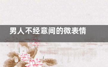 男人不经意间的微表情 女人你识破他了吗